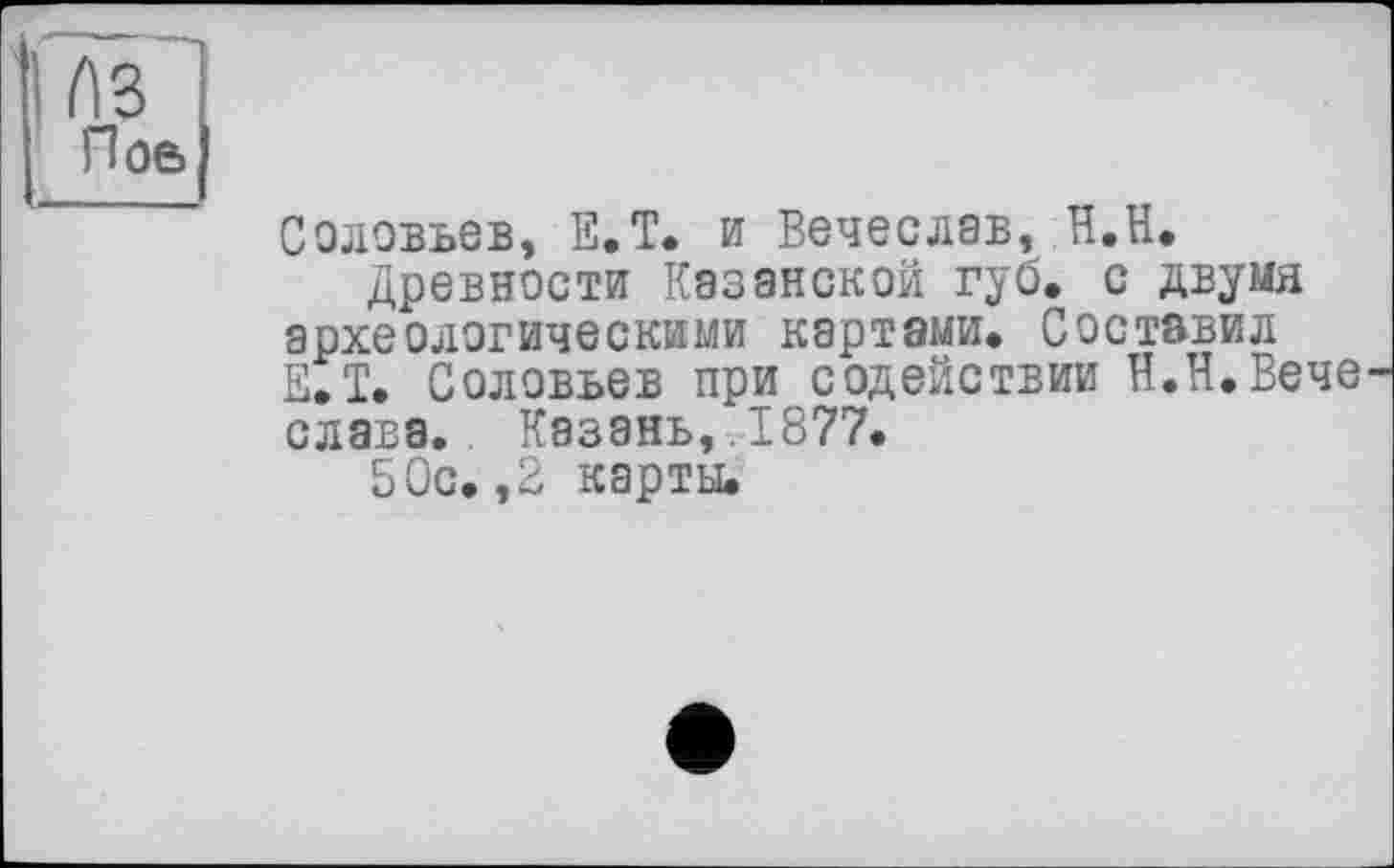 ﻿і лї~| Поб|
Соловьев, Е.Т. и Вечеслав, Н.Н.
Древности Казанской губ. с двумя археологическими картами. Составил Е.Т. Соловьев при содействии Н.Н.Вече слава. Казань, .1877.
50с. ,2 карты.